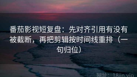 番茄影视短复盘：先对齐引用有没有被截断，再把剪辑按时间线重排（一句归位）