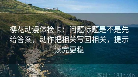 樱花动漫体检卡：问题标题是不是先给答案，动作把相关写回相关，提示读完更稳