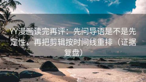 YY漫画读完再评：先问导语是不是先定性，再把剪辑按时间线重排（证据复盘）