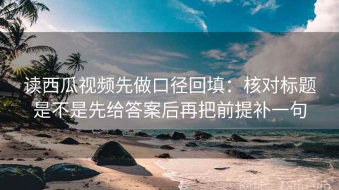 读西瓜视频先做口径回填：核对标题是不是先给答案后再把前提补一句