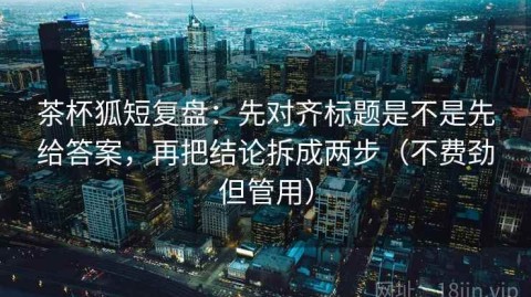 茶杯狐短复盘：先对齐标题是不是先给答案，再把结论拆成两步（不费劲但管用）