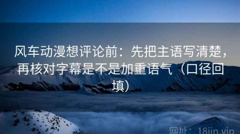 风车动漫想评论前：先把主语写清楚，再核对字幕是不是加重语气（口径回填）