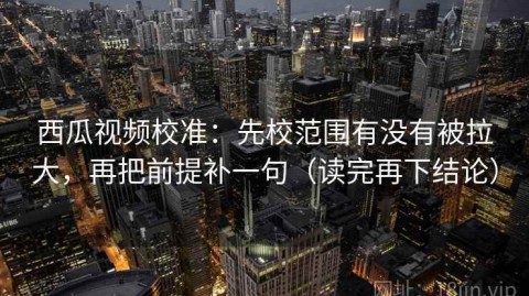 西瓜视频校准：先校范围有没有被拉大，再把前提补一句（读完再下结论）