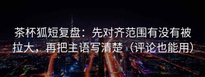 茶杯狐短复盘：先对齐范围有没有被拉大，再把主语写清楚（评论也能用）