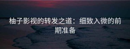 柚子影视的转发之道：细致入微的前期准备