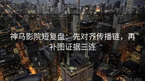 神马影院短复盘：先对齐传播链，再补图证据三连