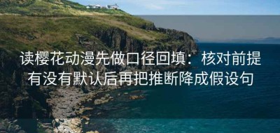 读樱花动漫先做口径回填：核对前提有没有默认后再把推断降成假设句