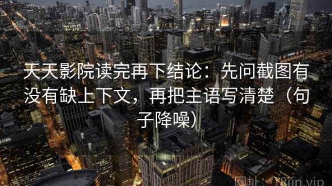 天天影院读完再下结论：先问截图有没有缺上下文，再把主语写清楚（句子降噪）