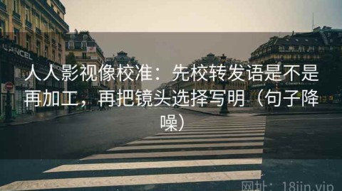 人人影视像校准：先校转发语是不是再加工，再把镜头选择写明（句子降噪）