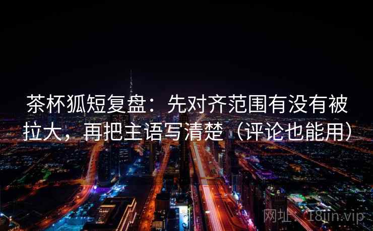 茶杯狐短复盘:先对齐范围有没有被拉大,再把主语写清楚(评论也能用) 茶杯狐短复盘:先对齐范围有没有被拉大,再把主语写清楚(评论也能用)