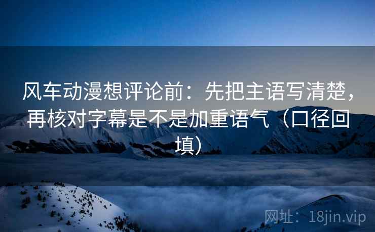 风车动漫想评论前：先把主语写清楚，再核对字幕是不是加重语气（口径回填）