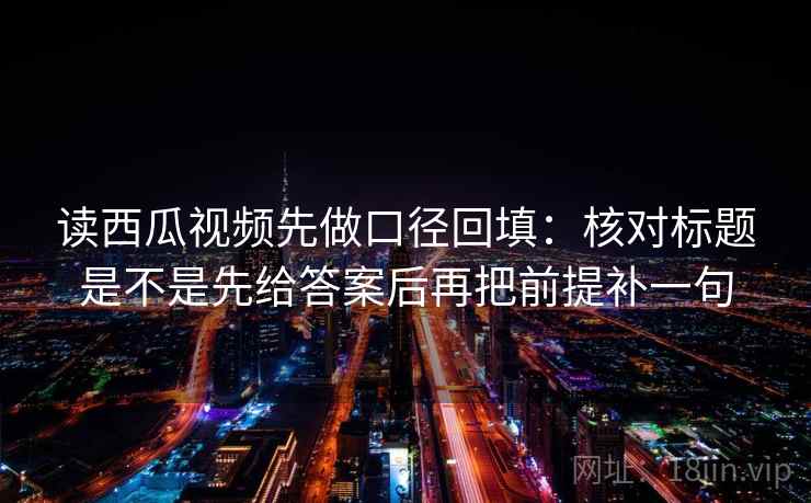 读西瓜视频先做口径回填：核对标题是不是先给答案后再把前提补一句