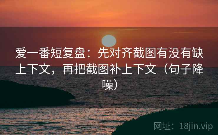 爱一番短复盘：先对齐截图有没有缺上下文，再把截图补上下文（句子降噪）