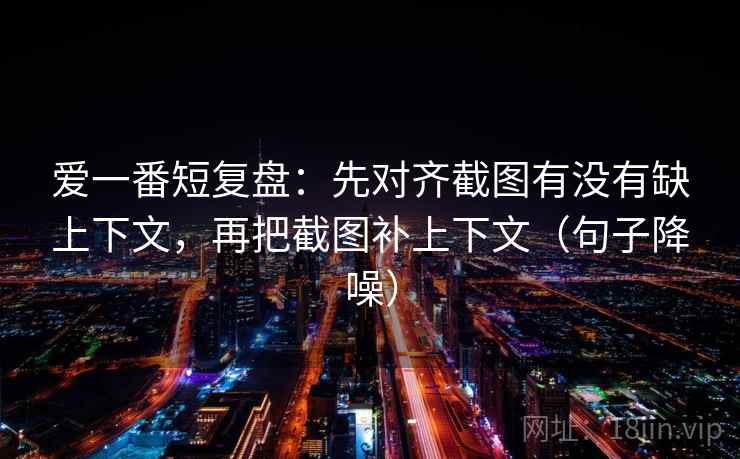爱一番短复盘：先对齐截图有没有缺上下文，再把截图补上下文（句子降噪）