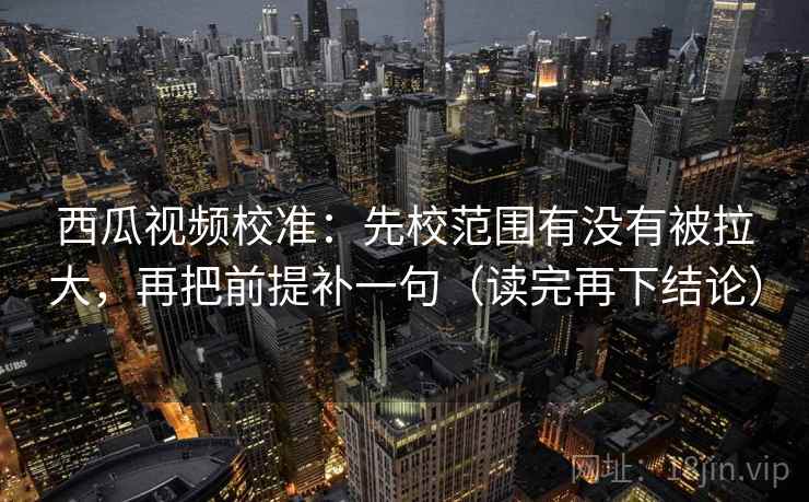 西瓜视频校准：先校范围有没有被拉大，再把前提补一句（读完再下结论）
