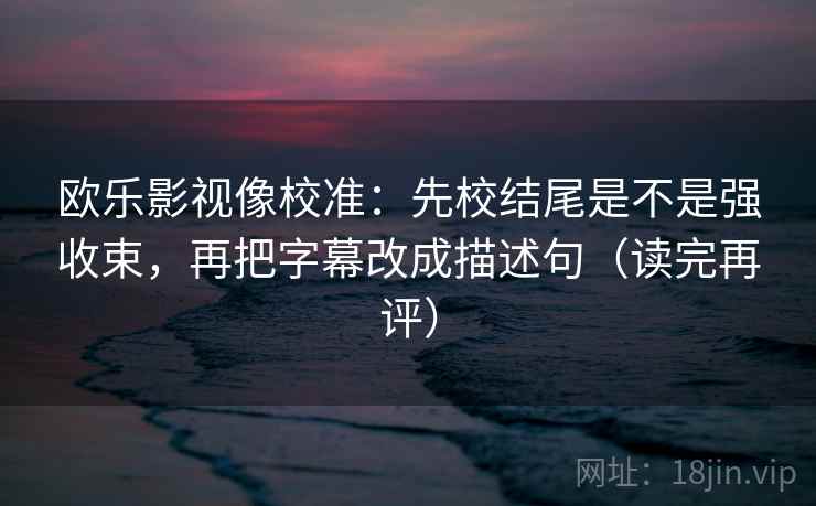 欧乐影视像校准：先校结尾是不是强收束，再把字幕改成描述句（读完再评）