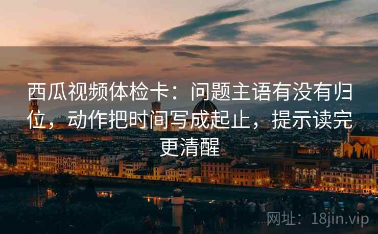 西瓜视频体检卡：问题主语有没有归位，动作把时间写成起止，提示读完更清醒