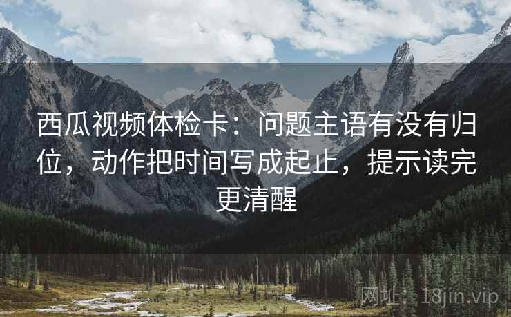 西瓜视频体检卡：问题主语有没有归位，动作把时间写成起止，提示读完更清醒