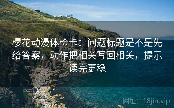 樱花动漫体检卡：问题标题是不是先给答案，动作把相关写回相关，提示读完更稳