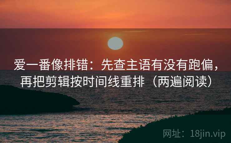 爱一番像排错：先查主语有没有跑偏，再把剪辑按时间线重排（两遍阅读）