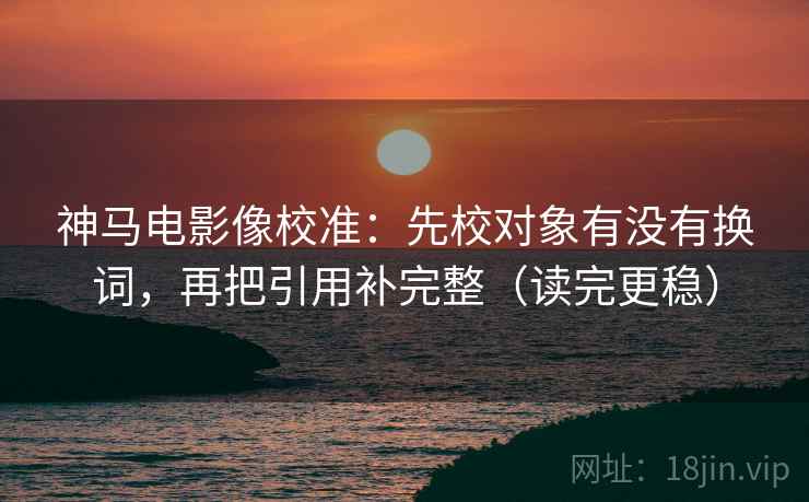 神马电影像校准：先校对象有没有换词，再把引用补完整（读完更稳）