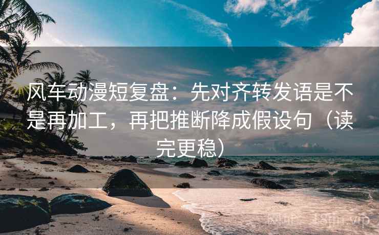 风车动漫短复盘：先对齐转发语是不是再加工，再把推断降成假设句（读完更稳）