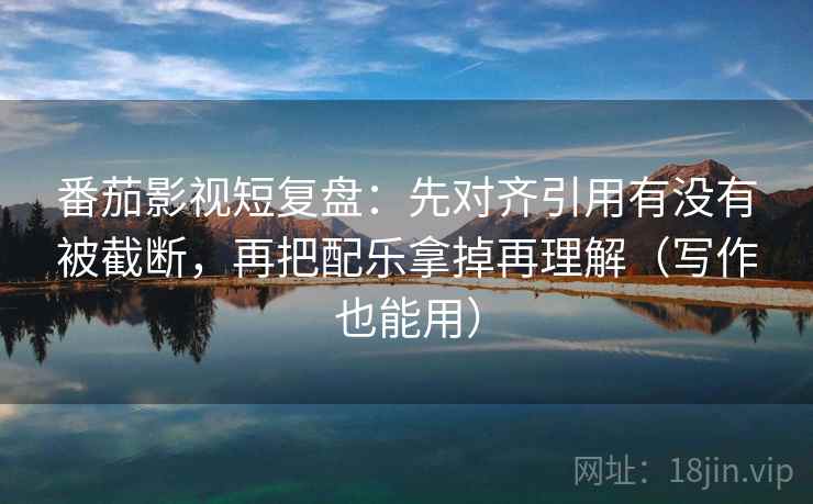 番茄影视短复盘：先对齐引用有没有被截断，再把配乐拿掉再理解（写作也能用）