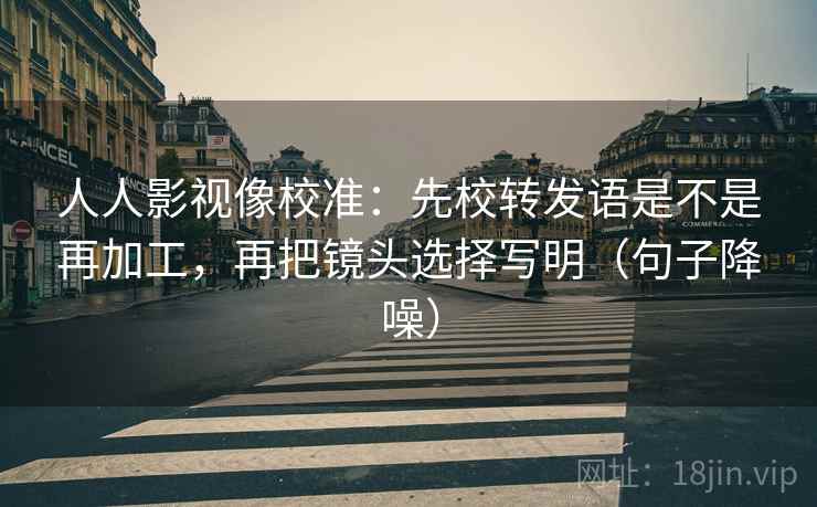 人人影视像校准：先校转发语是不是再加工，再把镜头选择写明（句子降噪）