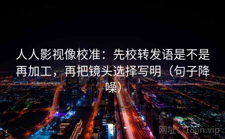 人人影视像校准：先校转发语是不是再加工，再把镜头选择写明（句子降噪）