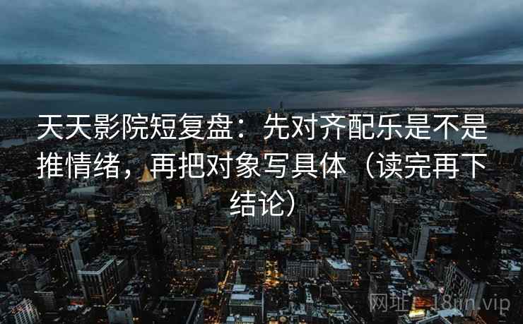 天天影院短复盘：先对齐配乐是不是推情绪，再把对象写具体（读完再下结论）