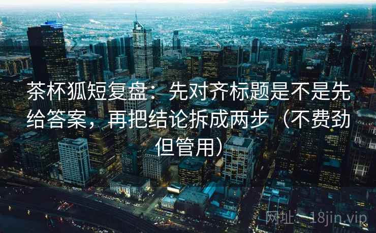 茶杯狐短复盘：先对齐标题是不是先给答案，再把结论拆成两步（不费劲但管用）
