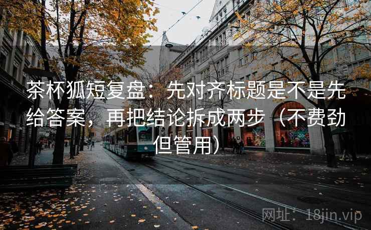 茶杯狐短复盘：先对齐标题是不是先给答案，再把结论拆成两步（不费劲但管用）
