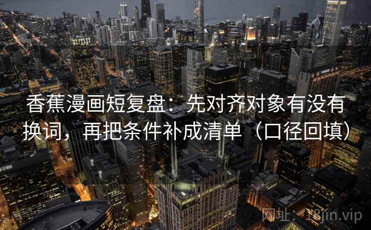 香蕉漫画短复盘：先对齐对象有没有换词，再把条件补成清单（口径回填）