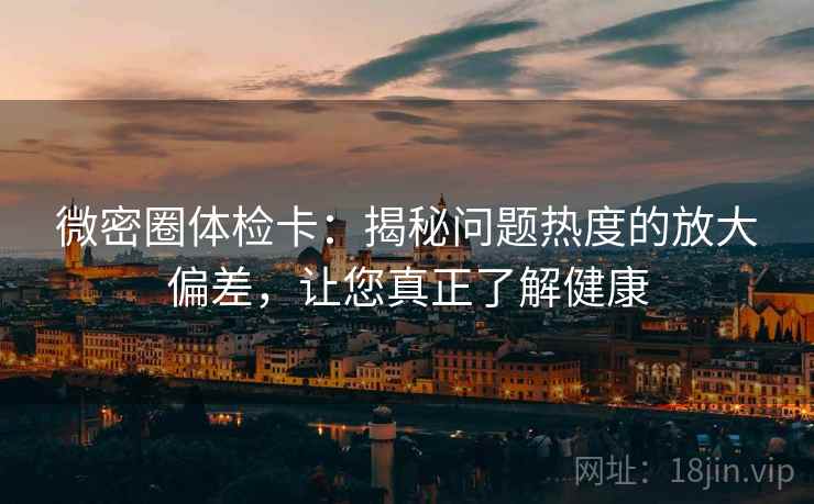 微密圈体检卡：揭秘问题热度的放大偏差，让您真正了解健康