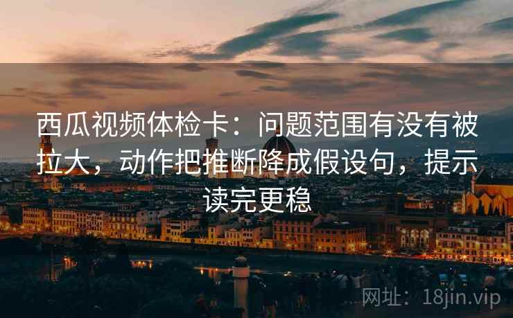 西瓜视频体检卡：问题范围有没有被拉大，动作把推断降成假设句，提示读完更稳
