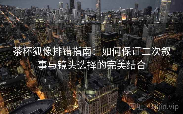 茶杯狐像排错指南:如何保证二次叙事与镜头选择的完美结合 茶杯狐像排错指南:如何保证二次叙事与镜头选择的完美结合