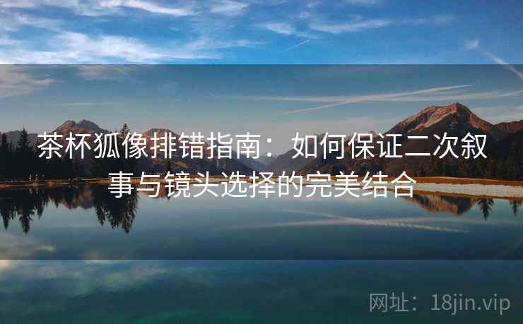 茶杯狐像排错指南:如何保证二次叙事与镜头选择的完美结合 茶杯狐像排错指南:如何保证二次叙事与镜头选择的完美结合