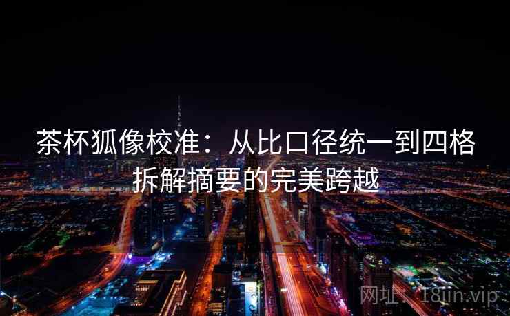 茶杯狐像校准：从比口径统一到四格拆解摘要的完美跨越