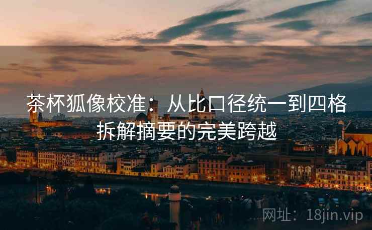 茶杯狐像校准：从比口径统一到四格拆解摘要的完美跨越