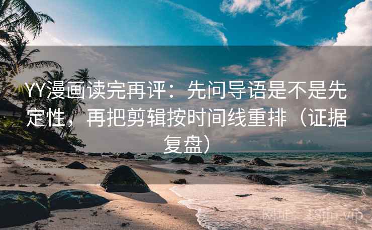 YY漫画读完再评：先问导语是不是先定性，再把剪辑按时间线重排（证据复盘）