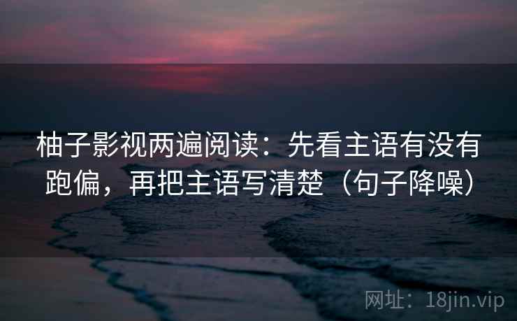 柚子影视两遍阅读:先看主语有没有跑偏,再把主语写清楚(句子降噪) 柚子影视两遍阅读:先看主语有没有跑偏,再把主语写清楚(句子降噪)