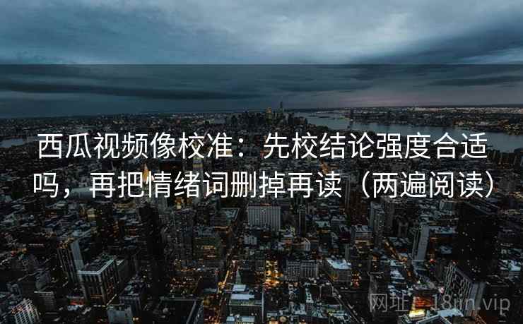 西瓜视频像校准:先校结论强度合适吗,再把情绪词删掉再读(两遍阅读) 西瓜视频像校准:先校结论强度合适吗,再把情绪词删掉再读(两遍阅读)