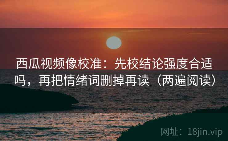 西瓜视频像校准:先校结论强度合适吗,再把情绪词删掉再读(两遍阅读) 西瓜视频像校准:先校结论强度合适吗,再把情绪词删掉再读(两遍阅读)