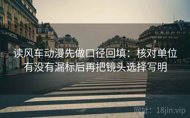 读风车动漫先做口径回填:核对单位有没有漏标后再把镜头选择写明 读风车动漫先做口径回填:核对单位有没有漏标后再把镜头选择写明