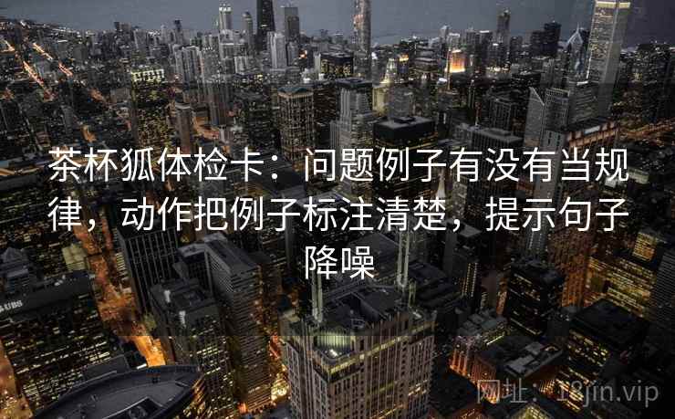 茶杯狐体检卡:问题例子有没有当规律,动作把例子标注清楚,提示句子降噪 茶杯狐体检卡:问题例子有没有当规律,动作把例子标注清楚,提示句子降噪