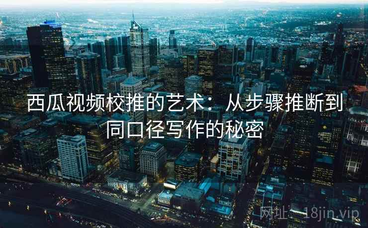 西瓜视频校推的艺术:从步骤推断到同口径写作的秘密 西瓜视频校推的艺术:从步骤推断到同口径写作的秘密