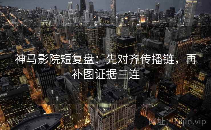 神马影院短复盘：先对齐传播链，再补图证据三连