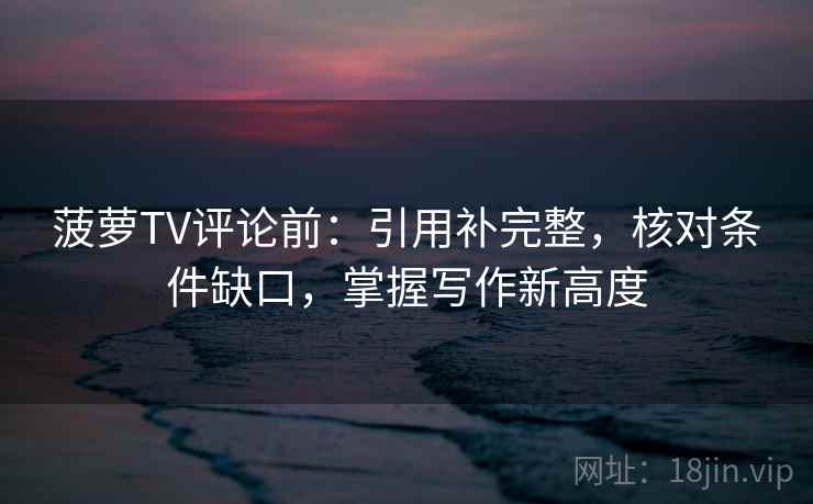 菠萝TV评论前:引用补完整,核对条件缺口,掌握写作新高度 菠萝TV评论前:引用补完整,核对条件缺口,掌握写作新高度