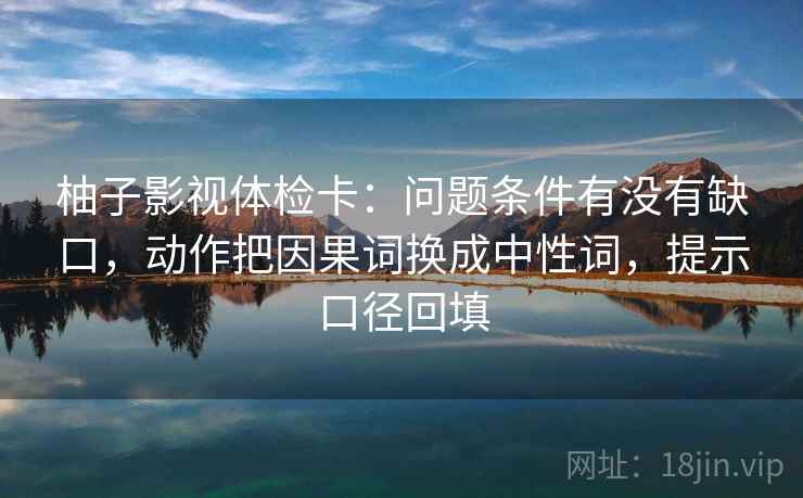 柚子影视体检卡:问题条件有没有缺口,动作把因果词换成中性词,提示口径回填 柚子影视体检卡:问题条件有没有缺口,动作把因果词换成中性词,提示口径回填