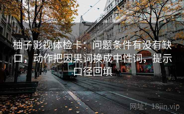 柚子影视体检卡:问题条件有没有缺口,动作把因果词换成中性词,提示口径回填 柚子影视体检卡:问题条件有没有缺口,动作把因果词换成中性词,提示口径回填
